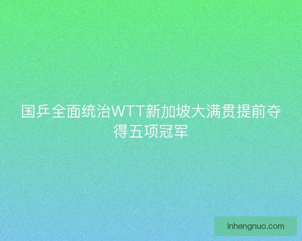 国乒全面统治WTT新加坡大满贯提前夺得五项冠军