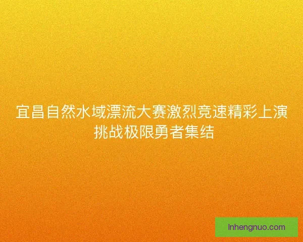 宜昌自然水域漂流大赛激烈竞速精彩上演 挑战极限勇者集结