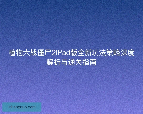 植物大战僵尸2iPad版全新玩法策略深度解析与通关指南