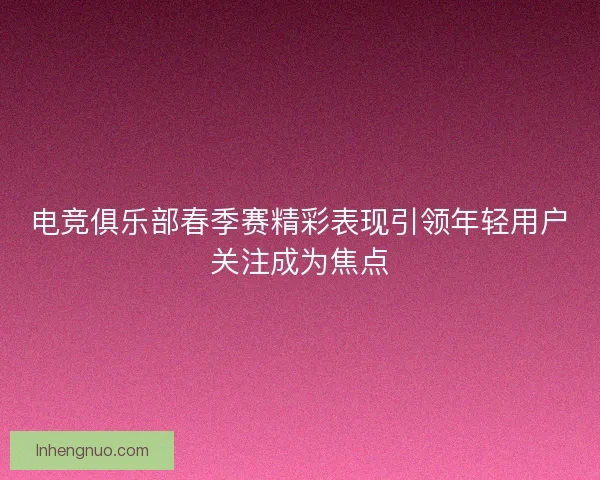 电竞俱乐部春季赛精彩表现引领年轻用户关注成为焦点