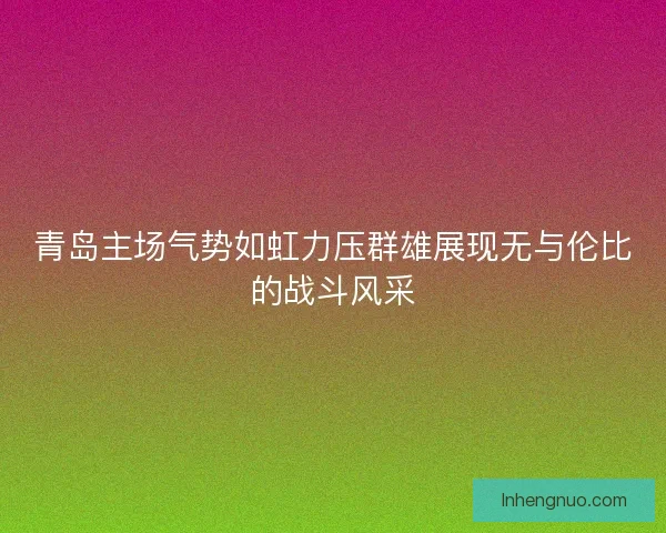 青岛主场气势如虹力压群雄展现无与伦比的战斗风采