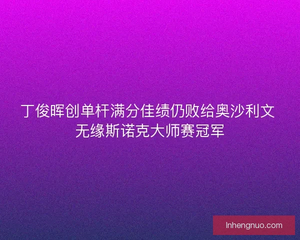 丁俊晖创单杆满分佳绩仍败给奥沙利文 无缘斯诺克大师赛冠军