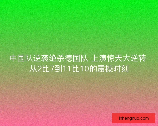 中国队逆袭绝杀德国队 上演惊天大逆转 从2比7到11比10的震撼时刻 中国队逆袭绝杀德国队 上演惊天大逆转 从2比7到11比10的震撼时刻