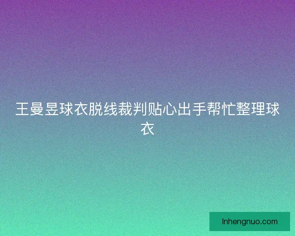 王曼昱球衣脱线裁判贴心出手帮忙整理球衣 王曼昱球衣脱线裁判贴心出手帮忙整理球衣