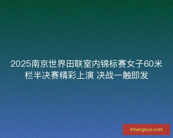 2025南京世界田联室内锦标赛女子60米栏半决赛精彩上演 决战一触即发