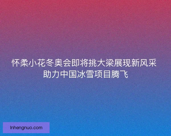怀柔小花冬奥会即将挑大梁展现新风采 助力中国冰雪项目腾飞 怀柔小花冬奥会即将挑大梁展现新风采 助力中国冰雪项目腾飞