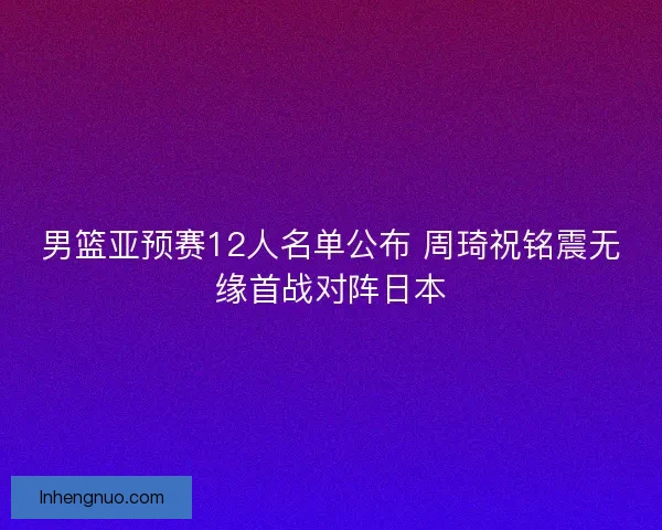 男篮亚预赛12人名单公布 周琦祝铭震无缘首战对阵日本