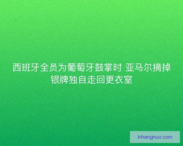 西班牙全员为葡萄牙鼓掌时 亚马尔摘掉银牌独自走回更衣室