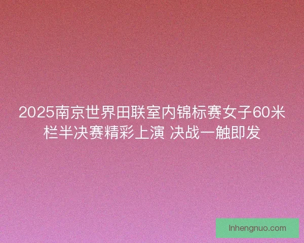 2025南京世界田联室内锦标赛女子60米栏半决赛精彩上演 决战一触即发