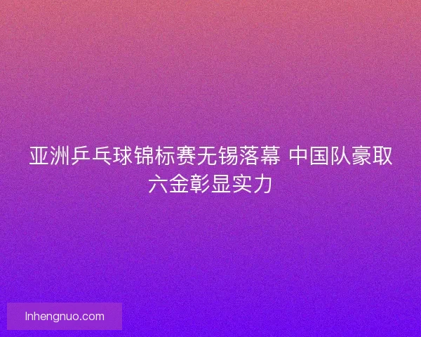 亚洲乒乓球锦标赛无锡落幕 中国队豪取六金彰显实力