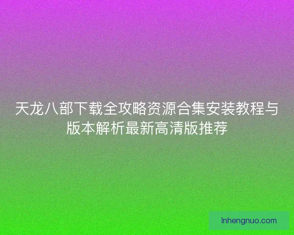 天龙八部下载全攻略资源合集安装教程与版本解析最新高清版推荐