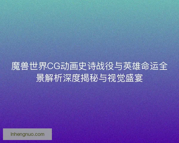 魔兽世界CG动画史诗战役与英雄命运全景解析深度揭秘与视觉盛宴 魔兽世界CG动画史诗战役与英雄命运全景解析深度揭秘与视觉盛宴