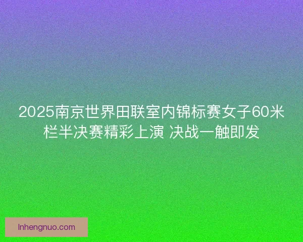 2025南京世界田联室内锦标赛女子60米栏半决赛精彩上演 决战一触即发