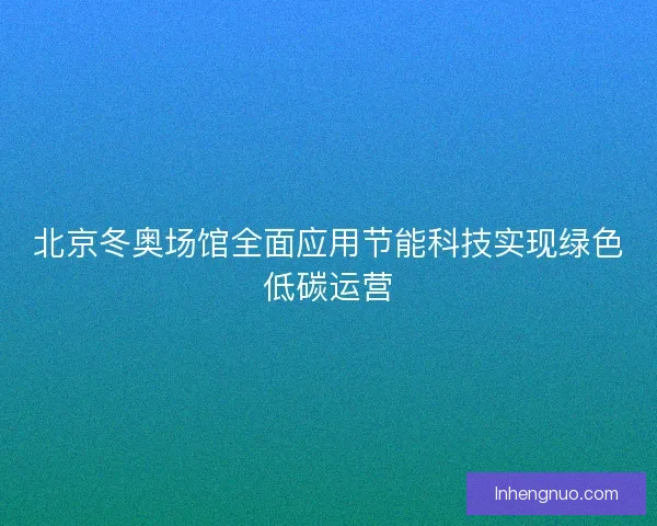 北京冬奥场馆全面应用节能科技实现绿色低碳运营