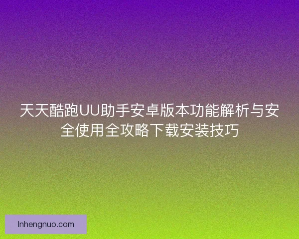 天天酷跑UU助手安卓版本功能解析与安全使用全攻略下载安装技巧