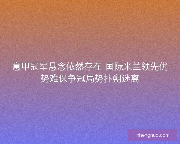 意甲冠军悬念依然存在 国际米兰领先优势难保争冠局势扑朔迷离