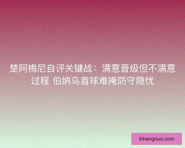 楚阿梅尼自评关键战：满意晋级但不满意过程 伯纳乌首球难掩防守隐忧