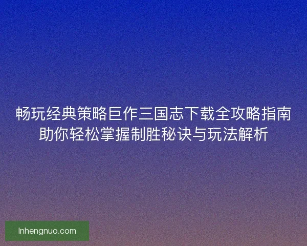 畅玩经典策略巨作三国志下载全攻略指南助你轻松掌握制胜秘诀与玩法解析