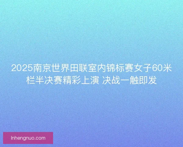 2025南京世界田联室内锦标赛女子60米栏半决赛精彩上演 决战一触即发