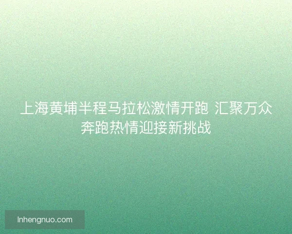 上海黄埔半程马拉松激情开跑 汇聚万众奔跑热情迎接新挑战