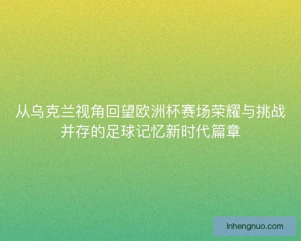 从乌克兰视角回望欧洲杯赛场荣耀与挑战并存的足球记忆新时代篇章 从乌克兰视角回望欧洲杯赛场荣耀与挑战并存的足球记忆新时代篇章