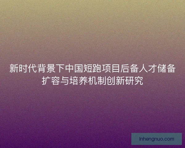 新时代背景下中国短跑项目后备人才储备扩容与培养机制创新研究 新时代背景下中国短跑项目后备人才储备扩容与培养机制创新研究