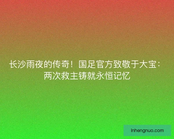 长沙雨夜的传奇！国足官方致敬于大宝：两次救主铸就永恒记忆