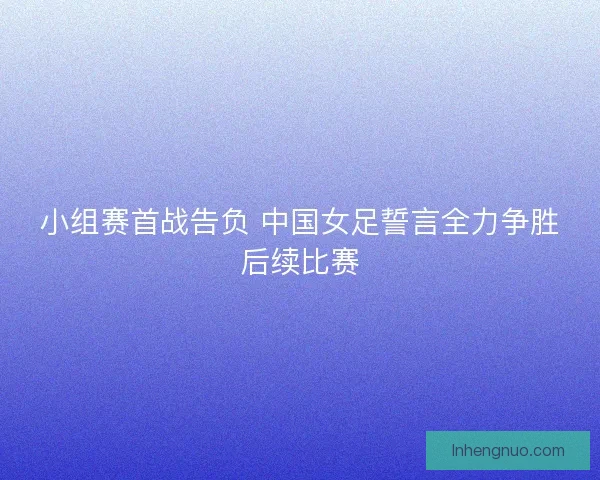 小组赛首战告负 中国女足誓言全力争胜后续比赛 小组赛首战告负 中国女足誓言全力争胜后续比赛