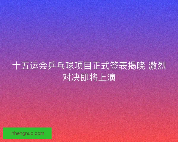 十五运会乒乓球项目正式签表揭晓 激烈对决即将上演