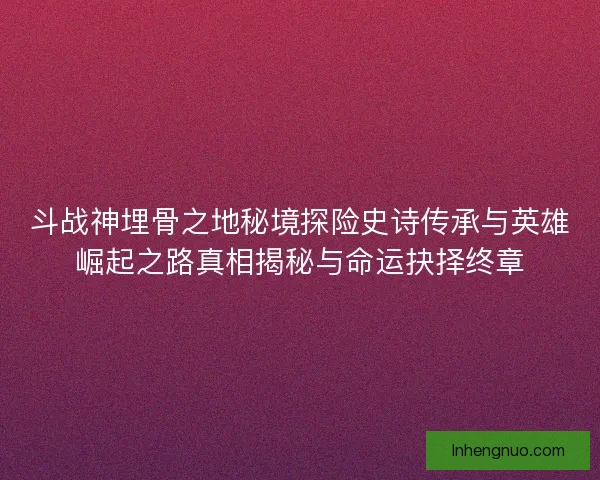 斗战神埋骨之地秘境探险史诗传承与英雄崛起之路真相揭秘与命运抉择终章